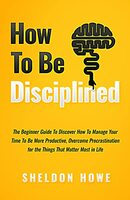 How to Be Disciplined: The Beginner’s Guide to Discovering How to Manage Time, Become More Productive, Overcome Procrastination, and Focus on the Things That Matter Most in Life Kindle Edition